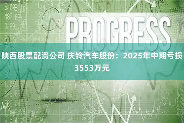 陕西股票配资公司 庆铃汽车股份：2025年中期亏损3553万元