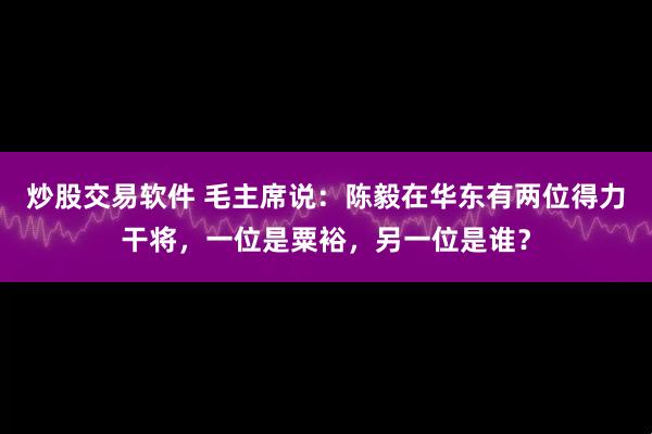 炒股交易软件 毛主席说：陈毅在华东有两位得力干将，一位是粟裕，另一位是谁？
