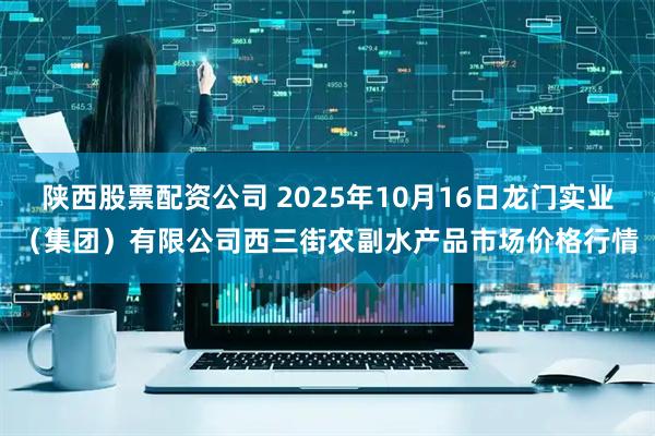 陕西股票配资公司 2025年10月16日龙门实业（集团）有限公司西三街农副水产品市场价格行情