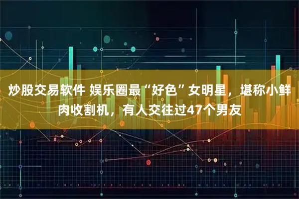 炒股交易软件 娱乐圈最“好色”女明星，堪称小鲜肉收割机，有人交往过47个男友