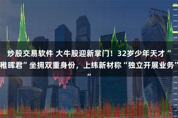 炒股交易软件 大牛股迎新掌门！32岁少年天才“稚晖君”坐拥双重身份，上纬新材称“独立开展业务”