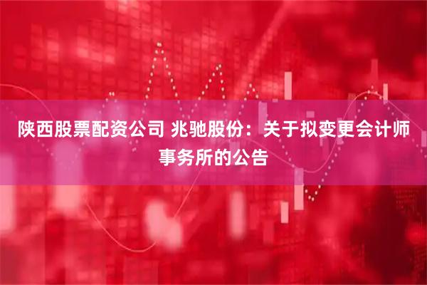 陕西股票配资公司 兆驰股份：关于拟变更会计师事务所的公告