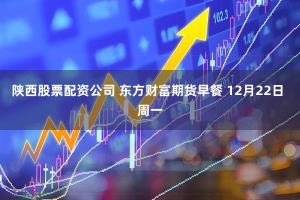 陕西股票配资公司 东方财富期货早餐 12月22日 周一