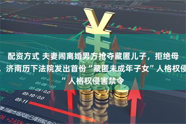 配资方式 夫妻闹离婚男方抢夺藏匿儿子,拒绝母子见面,济南历下法院发出首份“藏匿未成年子女”人格权侵害禁令