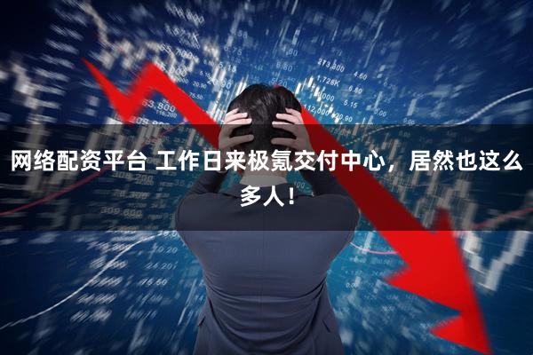 网络配资平台 工作日来极氪交付中心，居然也这么多人！