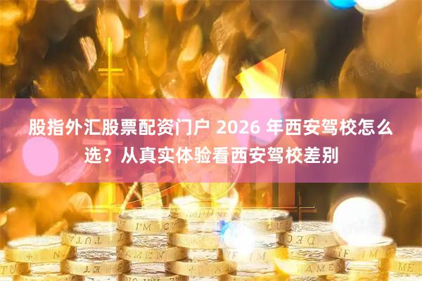 股指外汇股票配资门户 2026 年西安驾校怎么选？从真实体验看西安驾校差别