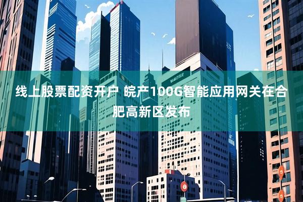 线上股票配资开户 皖产100G智能应用网关在合肥高新区发布