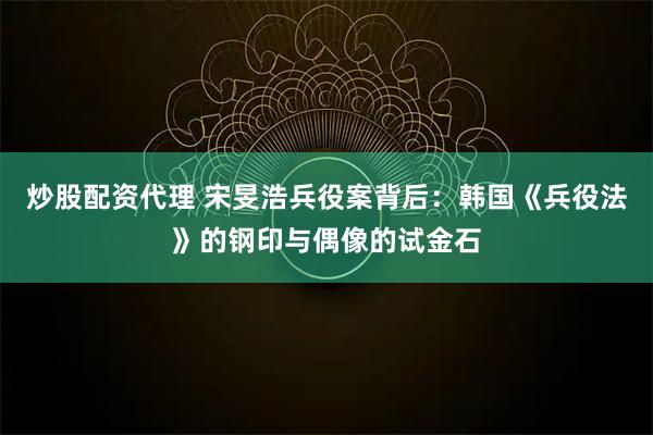 炒股配资代理 宋旻浩兵役案背后：韩国《兵役法》的钢印与偶像的试金石