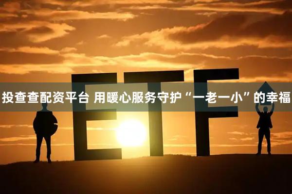 投查查配资平台 用暖心服务守护“一老一小”的幸福