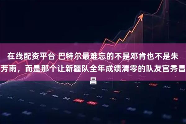 在线配资平台 巴特尔最难忘的不是邓肯也不是朱芳雨，而是那个让新疆队全年成绩清零的队友官秀昌