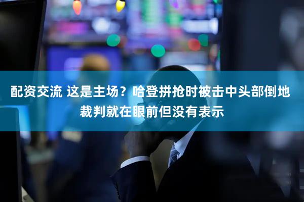 配资交流 这是主场？哈登拼抢时被击中头部倒地 裁判就在眼前但没有表示