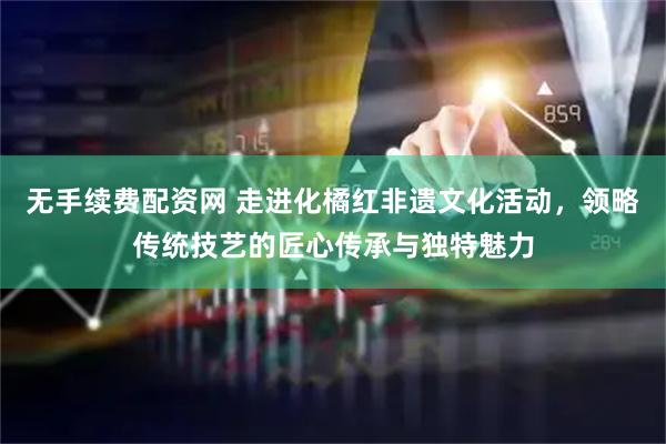 无手续费配资网 走进化橘红非遗文化活动，领略传统技艺的匠心传承与独特魅力