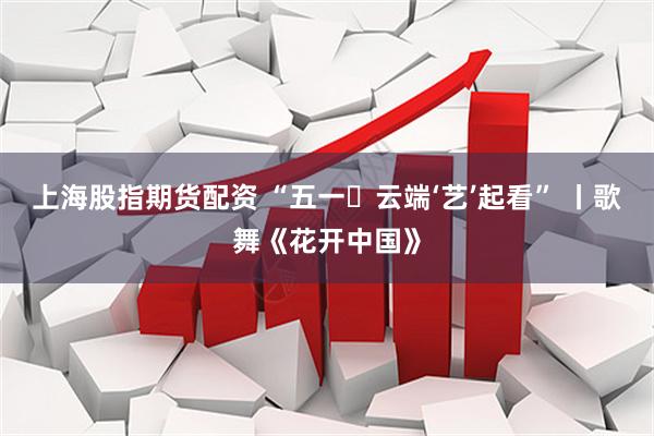 上海股指期货配资 “五一・云端‘艺’起看” 丨歌舞《花开中国》