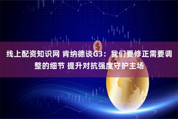 线上配资知识网 肯纳德谈G3：我们要修正需要调整的细节 提升对抗强度守护主场