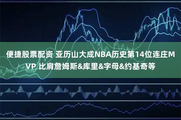 便捷股票配资 亚历山大成NBA历史第14位连庄MVP 比肩詹姆斯&库里&字母&约基奇等