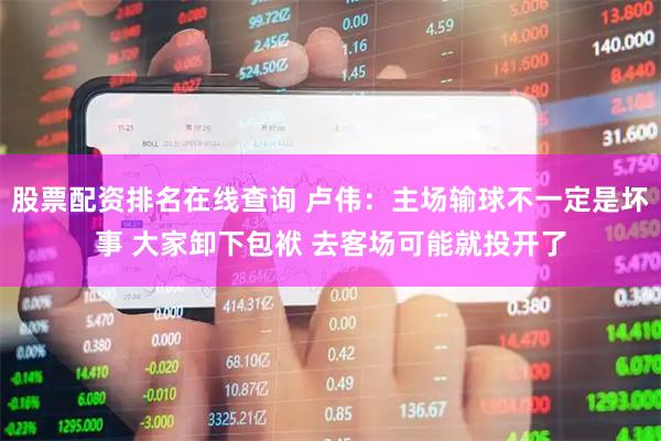 股票配资排名在线查询 卢伟：主场输球不一定是坏事 大家卸下包袱 去客场可能就投开了