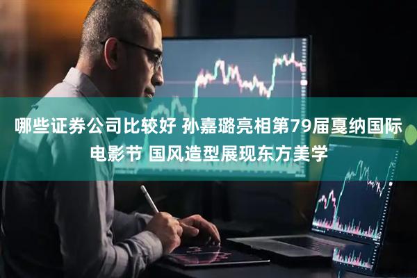 哪些证券公司比较好 孙嘉璐亮相第79届戛纳国际电影节 国风造型展现东方美学
