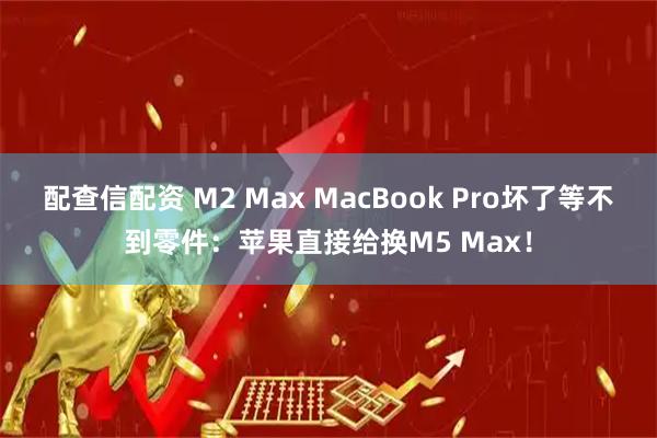 配查信配资 M2 Max MacBook Pro坏了等不到零件：苹果直接给换M5 Max！