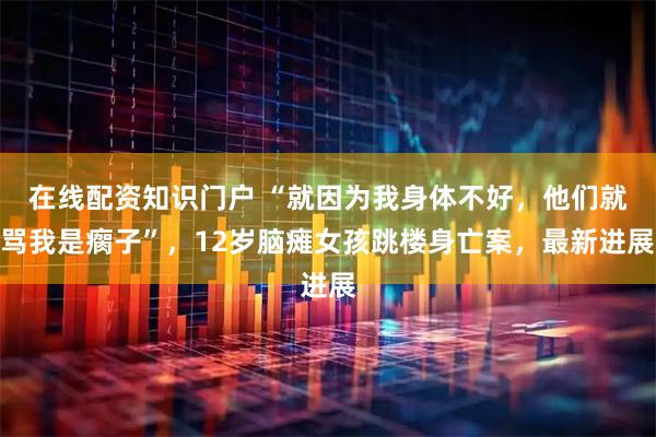 在线配资知识门户 “就因为我身体不好，他们就骂我是瘸子”，12岁脑瘫女孩跳楼身亡案，最新进展