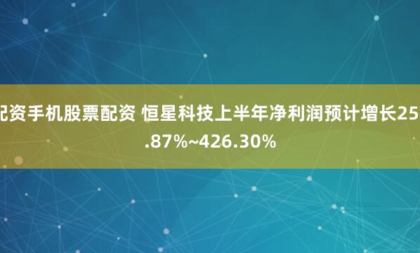 配资手机股票配资 恒星科技上半年净利润预计增长250.87%~426.30%