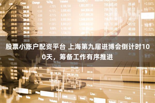 股票小账户配资平台 上海第九届进博会倒计时100天，筹备工作有序推进