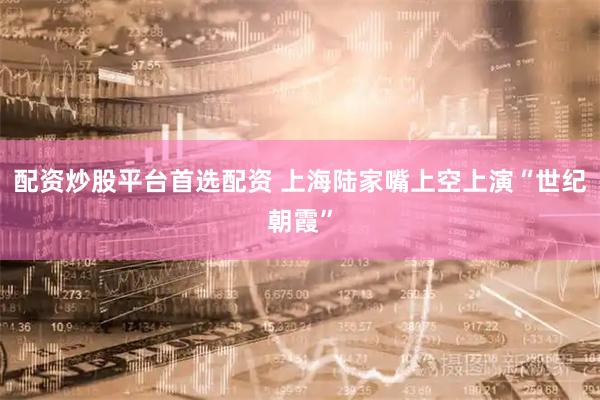 配资炒股平台首选配资 上海陆家嘴上空上演“世纪朝霞”