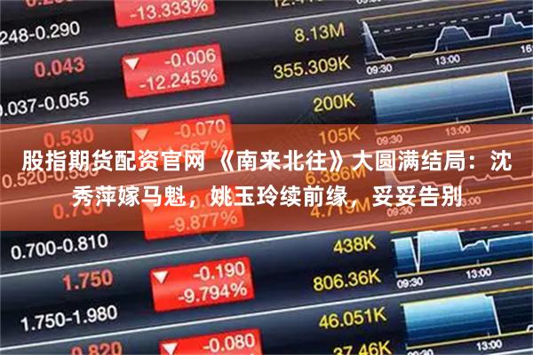股指期货配资官网 《南来北往》大圆满结局：沈秀萍嫁马魁，姚玉玲续前缘，妥妥告别