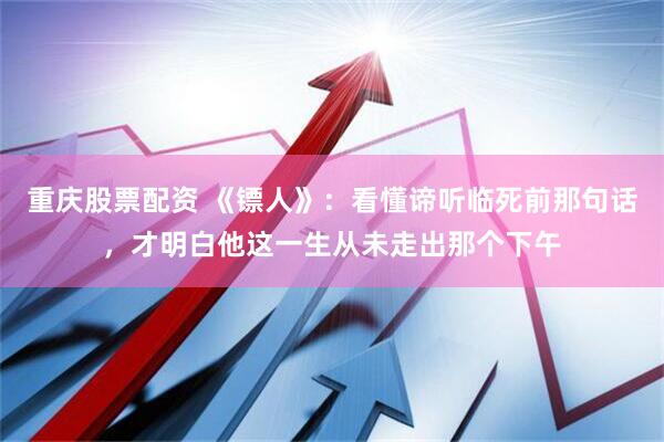 重庆股票配资 《镖人》:看懂谛听临死前那句话,才明白他这一生从未走出那个下午