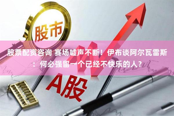 股票配资咨询 赛场嘘声不断！伊布谈阿尔瓦雷斯：何必强留一个已经不快乐的人？