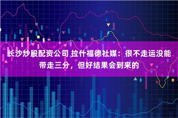 长沙炒股配资公司 拉什福德社媒：很不走运没能带走三分，但好结果会到来的